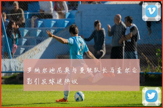 罗纳尔迪尼奥与曼联队长马奎尔合影引发球迷热议