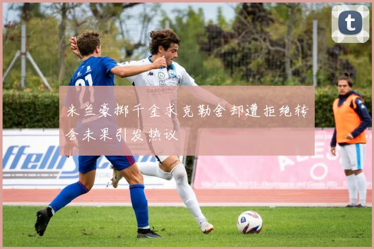 米兰豪掷千金求克勒舍却遭拒绝转会未果引发热议