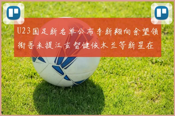 U23国足新名单公布李新翔向余望领衔吾米提江玄智健依木兰等新星在列