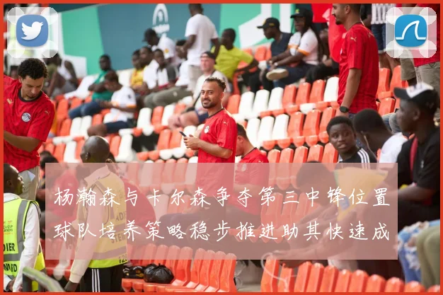 杨瀚森与卡尔森争夺第三中锋位置球队培养策略稳步推进助其快速成长