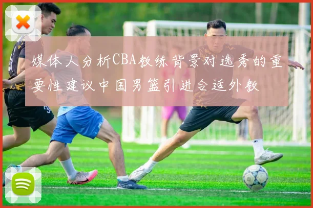 媒体人分析CBA教练背景对选秀的重要性建议中国男篮引进合适外教