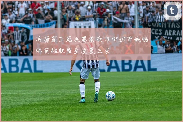 冯潇霆亚冠决赛前夜与郜林曾诚畅玩英雄联盟至凌晨三点