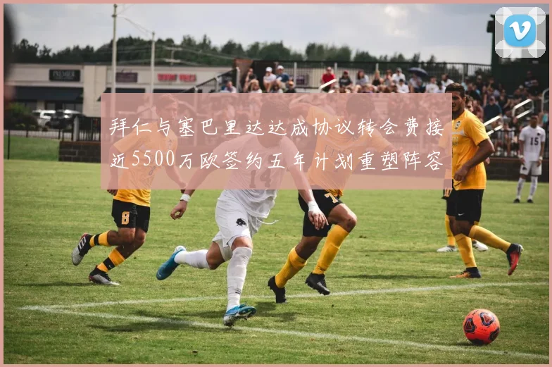 拜仁与塞巴里达达成协议转会费接近5500万欧签约五年计划重塑阵容