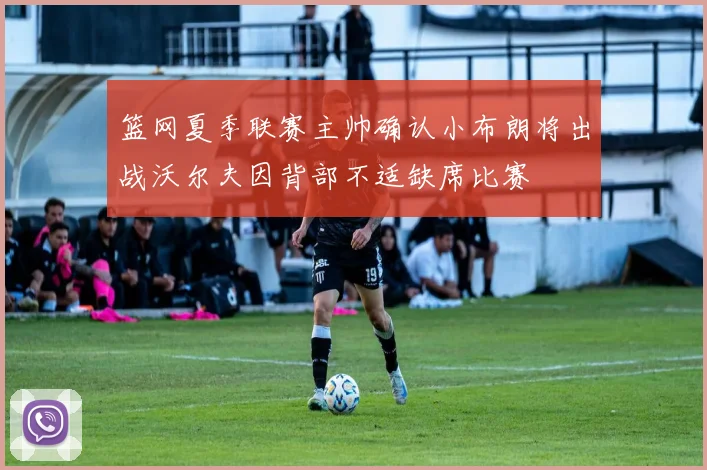 篮网夏季联赛主帅确认小布朗将出战沃尔夫因背部不适缺席比赛