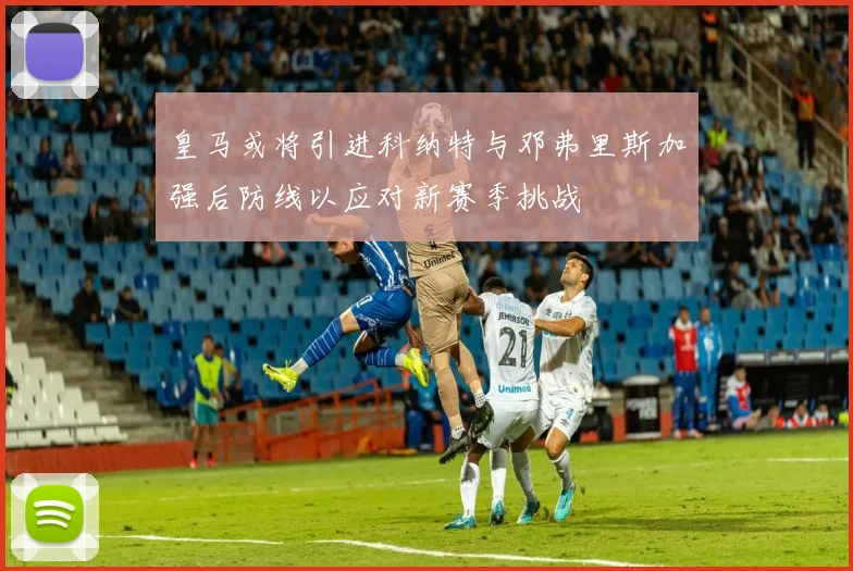 皇马或将引进科纳特与邓弗里斯加强后防线以应对新赛季挑战