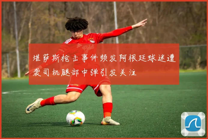 堪萨斯枪击事件频发阿根廷球迷遭袭司机腿部中弹引发关注