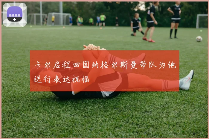 卡尔启程回国纳格尔斯曼带队为他送行表达祝福