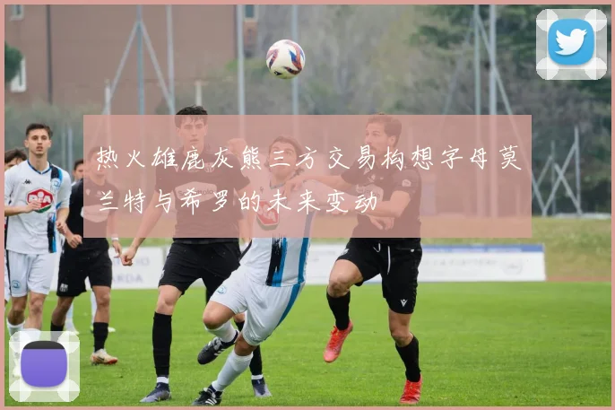 热火雄鹿灰熊三方交易构想字母莫兰特与希罗的未来变动