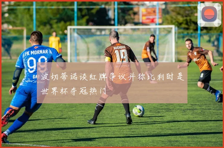 波切蒂诺谈红牌争议并称比利时是世界杯夺冠热门