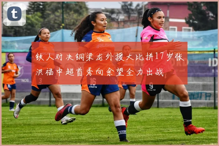 铁人对决铜梁龙外援大比拼17岁张洪福中超首秀向余望全力出战