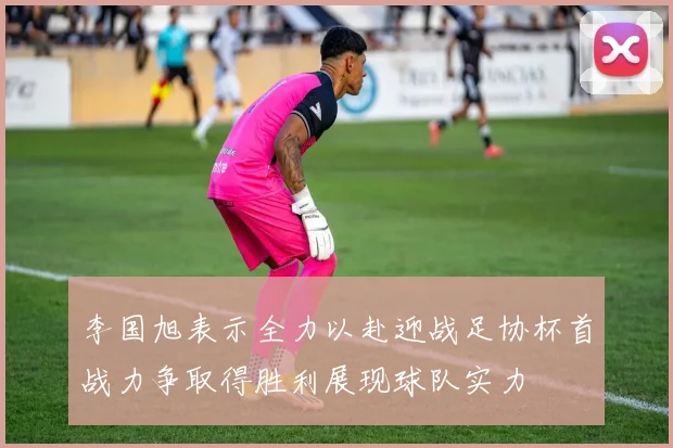 李国旭表示全力以赴迎战足协杯首战力争取得胜利展现球队实力