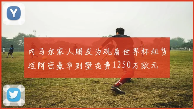 内马尔家人朋友为观看世界杯租赁迈阿密豪华别墅花费1250万欧元