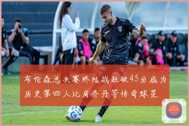 布伦森总决赛终结战狂砍45分成为历史第四人比肩乔丹等传奇球星