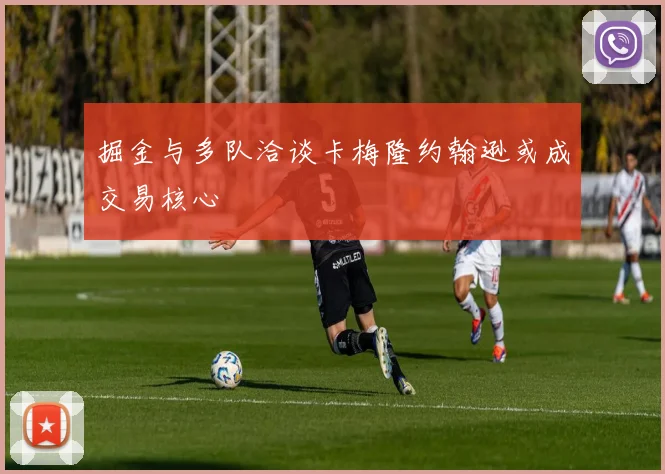 掘金与多队洽谈卡梅隆约翰逊或成交易核心