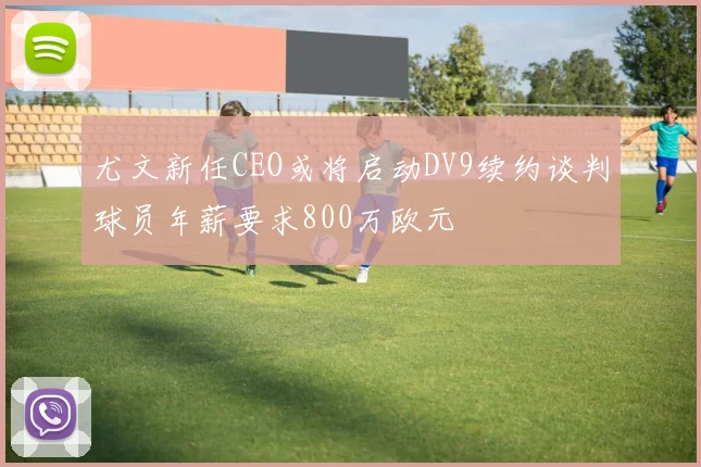 尤文新任CEO或将启动DV9续约谈判球员年薪要求800万欧元