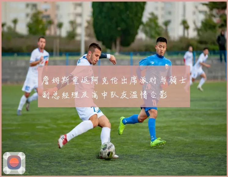 詹姆斯重返阿克伦出席派对与骑士副总经理及高中队友温情合影