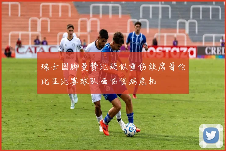 瑞士国脚曼赞比疑似重伤缺席哥伦比亚比赛球队面临伤病危机