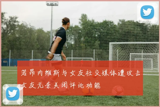 若昂内维斯与女友社交媒体遭攻击女友无奈关闭评论功能
